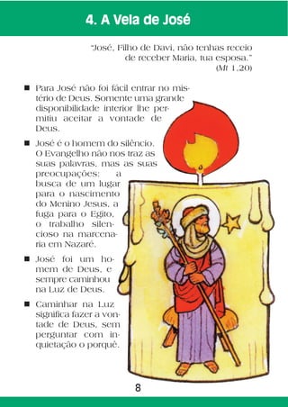 4. A Vela de José

                “José, Filho de Davi, não tenhas receio
                         de receber Maria, tua esposa.”
                                               (Mt 1,20)

n Para José não foi fácil entrar no mis-
  tério de Deus. Somente uma grande
  disponibilidade interior lhe per-
  mitiu aceitar a vontade de
  Deus.
n José é o homem do silêncio.
  O Evangelho não nos traz as
  suas palavras, mas as suas
  preocupações:      a
  busca de um lugar
  para o nascimento
  do Menino Jesus, a
  fuga para o Egito,
  o trabalho silen-
  cioso na marcena-
  ria em Nazaré.
n José foi um ho-
  mem de Deus, e
  sempre caminhou
  na Luz de Deus.
n Caminhar na Luz
  significa fazer a von-
  tade de Deus, sem
  perguntar com in-
  quietação o porquê.




                           8
 