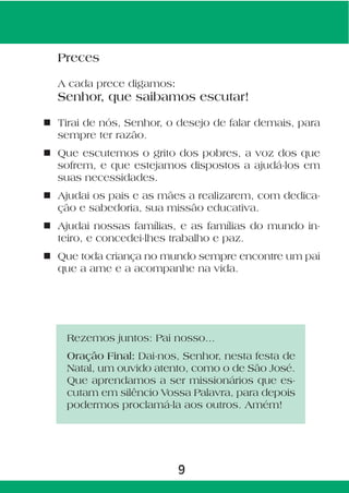 Preces

  A cada prece digamos:
  Senhor, que saibamos escutar!

n Tirai de nós, Senhor, o desejo de falar demais, para
  sempre ter razão.
n Que escutemos o grito dos pobres, a voz dos que
  sofrem, e que estejamos dispostos a ajudá-los em
  suas necessidades.
n Ajudai os pais e as mães a realizarem, com dedica-
  ção e sabedoria, sua missão educativa.
n Ajudai nossas famílias, e as famílias do mundo in-
  teiro, e concedei-lhes trabalho e paz.
n Que toda criança no mundo sempre encontre um pai
  que a ame e a acompanhe na vida.




    Rezemos juntos: Pai nosso...
    Oração Final: Dai-nos, Senhor, nesta festa de
    Natal, um ouvido atento, como o de São José.
    Que aprendamos a ser missionários que es-
    cutam em silêncio Vossa Palavra, para depois
    podermos proclamá-la aos outros. Amém!




                          9
 