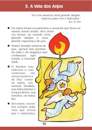 5. A Vela dos Anjos

                “Eu vos anuncio uma grande alegria:
                       nasceu para vós o Salvador.”
                                          (Lc 2,10)

n Os anjos foram os primeiros a anunciar que Deus se
  tornou nosso irmão. Seu anún-
  cio trouxe ao mundo uma
  grande alegria e uma
  grande esperança de paz.
n Natal é sempre anúncio de
  paz, apesar das guerras,
  do ódio e da vingança que
  continuam     opri-
  mindo a humani-
  dade.
n O Senhor con-
  vida-nos a con-
  verter-nos     em
  anunciadores
  de Paz, como
  os anjos, em
  nossas famílias,
  nas brincadeiras e
  tempos livres, nos
  estudos, no traba-
  lho.
n Devemos encon-
  trar sempre pala-
  vras que levem
  paz e esperança.



                        10
 