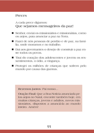 Preces

  A cada prece digamos:
  Que sejamos mensageiros da paz!

n Senhor, enviai os missionários e missionárias, como
  os anjos, para anunciar a paz na Terra.
n Fazei de nós pessoas de perdão e de paz, na famí-
  lia, onde moramos e no trabalho.
n Dai aos governantes o desejo de construir a paz en-
  tre todos os povos.
n Tirai do coração dos adolescentes e jovens os res-
  sentimentos, o ódio, a vingança.
n Protegei os milhões de crianças que sofrem pelo
  mundo por causa das guerras.




    Rezemos juntos: Pai nosso...
    Oração Final: Que a Boa-Notícia anunciada pe-
    los anjos no Natal, encontre também hoje, em
    muitas crianças, jovens e adultos, novos mis-
    sionários, dispostos a anunciá-la ao mundo
    inteiro. Amém!




                         11
 