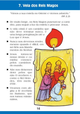 7. Vela dos Reis Magos

  “Vimos a sua estrela no Oriente e viemos adorá-lo.”
                                             (Mt 2,2)

n De muito longe, os Reis Magos puseram-se a cami-
  nho, para seguir a luz da estrela e procurar Jesus.
n A vida cristã é um caminho que
  não deve terminar nunca, é
  uma longa peregrinação até a
  Luz que é Jesus.
n Nunca nos devemos render,
  mesmo quando é difícil, em
  ser fiéis aos Manda-
  mentos do Senhor.
n Jesus    tornou-se
  nosso irmão e ca-
  minha    conosco
  pelos caminhos
  do mundo.
n Não nos deixemos
  deter pelos que
  não O recebem e,
  como o Rei Hero-
  des, têm medo
  d’Ele.
n Vivamos com ale-
  gria a fé recebida
  no Batismo, que
  nos tornou missio-
  nários.



                         14
 