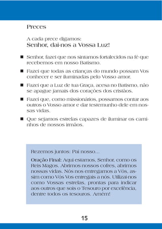 Preces

  A cada prece digamos:
  Senhor, dai-nos a Vossa Luz!

n Senhor, fazei que nos sintamos fortalecidos na fé que
  recebemos em nosso Batismo.
n Fazei que todas as crianças do mundo possam Vos
  conhecer e ser iluminadas pelo Vosso amor.
n Fazei que a Luz de tua Graça, acesa no Batismo, não
  se apague jamais dos corações dos cristãos.
n Fazei que, como missionários, possamos contar aos
  outros o Vosso amor e dar testemunho dele em nos-
  sas vidas.
n Que sejamos estrelas capazes de iluminar os cami-
  nhos de nossos irmãos.




    Rezemos juntos: Pai nosso...
    Oração Final: Aqui estamos, Senhor, como os
    Reis Magos. Abrimos nossos cofres, abrimos
    nossas vidas. Nós nos entregamos a Vós, as-
    sim como Vós Vos entregais a nós. Utilizai-nos
    como Vossas estrelas, prontas para indicar
    aos outros que sois o Tesouro por excelência,
    dentre todos os tesouros. Amém!




                          15
 