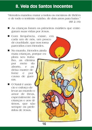 8. Vela dos Santos Inocentes

“Herodes mandou matar a todos os meninos de Belém
 e de todo o território vizinho, de dois anos para baixo.”
                                                 (Mt 2,16)

n As crianças foram os primeiros mártires que entre-
  garam suas vidas por Jesus.
n Com frequência, existe, em
  cada um de nós, um pouco
  de crueldade, que nos torna
  parecidos com Herodes.
n No mundo, Herodes ainda
  mata crianças, porque ex-
  plora seu traba-
  lho, as elimina
  por   meio    do
  aborto, e as
  deixa morrer de
  fome    e   por
  causa de guer-
  ras.
n O Natal é anún-
  cio e esforço de
  levar ao mundo o
  amor de Deus,
  especialmente às
  crianças e aos úl-
  timos, que são
  sempre os prefe-
  ridos de Jesus.




                           16
 