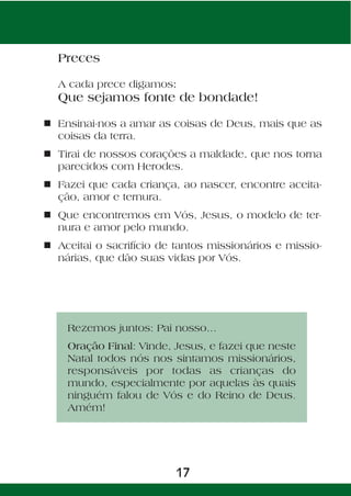 Preces

  A cada prece digamos:
  Que sejamos fonte de bondade!

n Ensinai-nos a amar as coisas de Deus, mais que as
  coisas da terra.
n Tirai de nossos corações a maldade, que nos torna
  parecidos com Herodes.
n Fazei que cada criança, ao nascer, encontre aceita-
  ção, amor e ternura.
n Que encontremos em Vós, Jesus, o modelo de ter-
  nura e amor pelo mundo.
n Aceitai o sacrifício de tantos missionários e missio-
  nárias, que dão suas vidas por Vós.




    Rezemos juntos: Pai nosso...
    Oração Final: Vinde, Jesus, e fazei que neste
    Natal todos nós nos sintamos missionários,
    responsáveis por todas as crianças do
    mundo, especialmente por aquelas às quais
    ninguém falou de Vós e do Reino de Deus.
    Amém!




                          17
 
