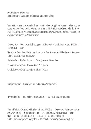 Novena de Natal
Infância e Adolescência Missionária


Versão em espanhol a partir do original em italiano, a
cargo do Pe. Luis Vendramin, MSF, Santa Cruz de la Sie-
rra (Bolívia): Novena Misionera de Navidad para Niños y
Adolescentes Misioneros


Direção: Pe. Daniel Lagni, Diretor Nacional das POM –
Brasília – DF
Tradução: Pe. Edson Assunção Santos Ribeiro – Secre-
tário Nacional da IAM
Revisão: João Bosco Nogueira Fontão
Diagramação: Jovailton Vagner
Colaboração: Equipe das POM




Impressão: Gráfica e editora América



1ª edição – outubro de 2009 – 5 mil exemplares



Pontifícias Obras Missionárias (POM) – Direitos Reservados
SGAN 905 – Conjunto B – 70790-050 Brasília – DF
Tel.: (61) 3340-4494 – Fax: (61) 3340-8660
Site: www.pom.org.br – E-mail: pom@pom.org.br
 