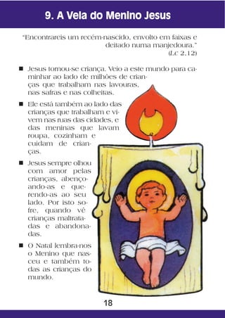 9. A Vela do Menino Jesus

 “Encontrareis um recém-nascido, envolto em faixas e
                         deitado numa manjedoura.”
                                           (Lc 2,12)

n Jesus tornou-se criança. Veio a este mundo para ca-
  minhar ao lado de milhões de crian-
  ças que trabalham nas lavouras,
  nas safras e nas colheitas.
n Ele está também ao lado das
  crianças que trabalham e vi-
  vem nas ruas das cidades, e
  das meninas que lavam
  roupa, cozinham e
  cuidam de crian-
  ças.
n Jesus sempre olhou
  com amor pelas
  crianças, abenço-
  ando-as e que-
  rendo-as ao seu
  lado. Por isto so-
  fre, quando vê
  crianças maltrata-
  das e abandona-
  das.
n O Natal lembra-nos
  o Menino que nas-
  ceu e também to-
  das as crianças do
  mundo.



                         18
 