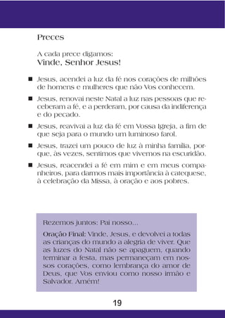 Preces

  A cada prece digamos:
  Vinde, Senhor Jesus!

n Jesus, acendei a luz da fé nos corações de milhões
  de homens e mulheres que não Vos conhecem.
n Jesus, renovai neste Natal a luz nas pessoas que re-
  ceberam a fé, e a perderam, por causa da indiferença
  e do pecado.
n Jesus, reavivai a luz da fé em Vossa Igreja, a fim de
  que seja para o mundo um luminoso farol.
n Jesus, trazei um pouco de luz à minha família, por-
  que, às vezes, sentimos que vivemos na escuridão.
n Jesus, reacendei a fé em mim e em meus compa-
  nheiros, para darmos mais importância à catequese,
  à celebração da Missa, à oração e aos pobres.




    Rezemos juntos: Pai nosso...
    Oração Final: Vinde, Jesus, e devolvei a todas
    as crianças do mundo a alegria de viver. Que
    as luzes do Natal não se apaguem, quando
    terminar a festa, mas permaneçam em nos-
    sos corações, como lembrança do amor de
    Deus, que Vos enviou como nosso irmão e
    Salvador. Amém!


                          19
 