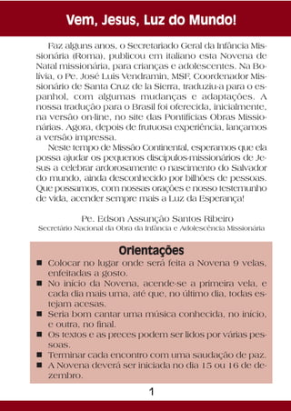Vem, Jesus, Luz do Mundo!
    Faz alguns anos, o Secretariado Geral da Infância Mis-
sionária (Roma), publicou em italiano esta Novena de
Natal missionária, para crianças e adolescentes. Na Bo-
lívia, o Pe. José Luis Vendramin, MSF, Coordenador Mis-
sionário de Santa Cruz de la Sierra, traduziu-a para o es-
panhol, com algumas mudanças e adaptações. A
nossa tradução para o Brasil foi oferecida, inicialmente,
na versão on-line, no site das Pontifícias Obras Missio-
nárias. Agora, depois de frutuosa experiência, lançamos
a versão impressa.
    Neste tempo de Missão Continental, esperamos que ela
possa ajudar os pequenos discípulos-missionários de Je-
sus a celebrar ardorosamente o nascimento do Salvador
do mundo, ainda desconhecido por bilhões de pessoas.
Que possamos, com nossas orações e nosso testemunho
de vida, acender sempre mais a Luz da Esperança!

            Pe. Edson Assunção Santos Ribeiro
Secretário Nacional da Obra da Infância e Adolescência Missionária


                       Orientações
n Colocar no lugar onde será feita a Novena 9 velas,
  enfeitadas a gosto.
n No início da Novena, acende-se a primeira vela, e
  cada dia mais uma, até que, no último dia, todas es-
  tejam acesas.
n Seria bom cantar uma música conhecida, no início,
  e outra, no final.
n Os textos e as preces podem ser lidos por várias pes-
  soas.
n Terminar cada encontro com uma saudação de paz.
n A Novena deverá ser iniciada no dia 15 ou 16 de de-
  zembro.

                                1
 