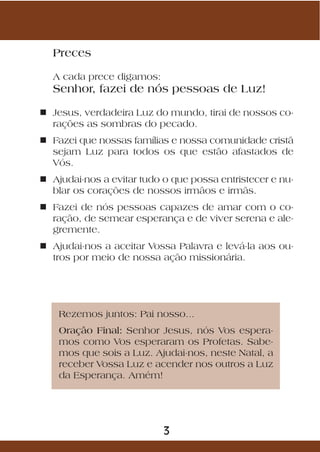 Preces

  A cada prece digamos:
  Senhor, fazei de nós pessoas de Luz!

n Jesus, verdadeira Luz do mundo, tirai de nossos co-
  rações as sombras do pecado.
n Fazei que nossas famílias e nossa comunidade cristã
  sejam Luz para todos os que estão afastados de
  Vós.
n Ajudai-nos a evitar tudo o que possa entristecer e nu-
  blar os corações de nossos irmãos e irmãs.
n Fazei de nós pessoas capazes de amar com o co-
  ração, de semear esperança e de viver serena e ale-
  gremente.
n Ajudai-nos a aceitar Vossa Palavra e levá-la aos ou-
  tros por meio de nossa ação missionária.




    Rezemos juntos: Pai nosso...
    Oração Final: Senhor Jesus, nós Vos espera-
    mos como Vos esperaram os Profetas. Sabe-
    mos que sois a Luz. Ajudai-nos, neste Natal, a
    receber Vossa Luz e acender nos outros a Luz
    da Esperança. Amém!




                           3
 