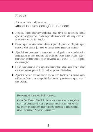 Preces

  A cada prece digamos:
  Mudai nossos corações, Senhor!

n Jesus, fonte da verdadeira Luz, tirai de nossos cora-
  ções o egoísmo, o desejo desmedido de riquezas e
  a vontade de ter tudo.
n Fazei que nossas famílias sejam lugar de alegria que
  nasce do estar juntos e amar-nos mutuamente.
n Ajudai os jovens a encontrar alegria na verdadeira
  amizade e em todas as coisas que são boas, sem
  buscar caminhos que levam ao vício e à própria
  destruição.
n Que saibamos ver os sofrimentos dos outros e nos
  esforcemos para fazer algo para aliviá-los.
n Ajudai-nos a valorizar a vida em todas as suas ma-
  nifestações e a respeitá-la como presente que vem
  de Deus.




    Rezemos juntos: Pai nosso...
    Oração Final: Mudai, Senhor, nossos corações
    com a Vossa vinda e presenteai-nos neste Na-
    tal com corações humildes, fortes e missioná-
    rios, como o Vosso. Amém!




                          5
 