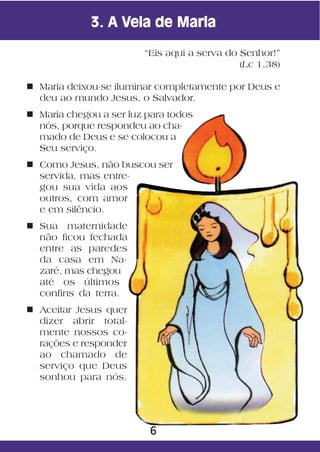 3. A Vela de Maria

                        “Eis aqui a serva do Senhor!”
                                             (Lc 1,38)

n Maria deixou-se iluminar completamente por Deus e
  deu ao mundo Jesus, o Salvador.
n Maria chegou a ser luz para todos
  nós, porque respondeu ao cha-
  mado de Deus e se colocou a
  Seu serviço.
n Como Jesus, não buscou ser
  servida, mas entre-
  gou sua vida aos
  outros, com amor
  e em silêncio.
n Sua maternidade
  não ficou fechada
  entre as paredes
  da casa em Na-
  zaré, mas chegou
  até os últimos
  confins da terra.
n Aceitar Jesus quer
  dizer abrir total-
  mente nossos co-
  rações e responder
  ao chamado de
  serviço que Deus
  sonhou para nós.




                         6
 