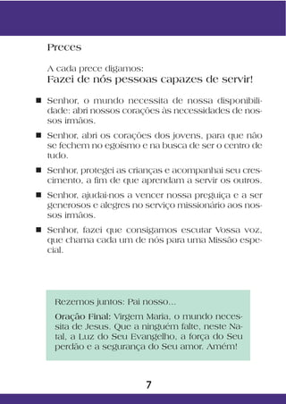 Preces

  A cada prece digamos:
  Fazei de nós pessoas capazes de servir!

n Senhor, o mundo necessita de nossa disponibili-
  dade: abri nossos corações às necessidades de nos-
  sos irmãos.
n Senhor, abri os corações dos jovens, para que não
  se fechem no egoísmo e na busca de ser o centro de
  tudo.
n Senhor, protegei as crianças e acompanhai seu cres-
  cimento, a fim de que aprendam a servir os outros.
n Senhor, ajudai-nos a vencer nossa preguiça e a ser
  generosos e alegres no serviço missionário aos nos-
  sos irmãos.
n Senhor, fazei que consigamos escutar Vossa voz,
  que chama cada um de nós para uma Missão espe-
  cial.




    Rezemos juntos: Pai nosso...
    Oração Final: Virgem Maria, o mundo neces-
    sita de Jesus. Que a ninguém falte, neste Na-
    tal, a Luz do Seu Evangelho, a força do Seu
    perdão e a segurança do Seu amor. Amém!



                          7
 