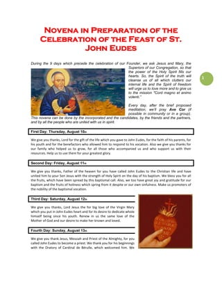 1
Novena in Preparation of the
Celebration of the Feast of St.
John Eudes
During the 9 days which precede the celebration of our Founder, we ask Jesus and Mary, the
Superiors of our Congregation, so that
the power of the Holy Spirit fills our
hearts. So, the Spirit of the truth will
cleanse us of all which clutters our
internal life and the Spirit of freedom
will urge us to love more and to give us
to the mission "Cord magno et animo
volenti.”
Every day, after the brief proposed
meditation, we’ll pray Ave Cor (if
possible in community or in a group).
This novena can be done by the incorporated and the candidates, by the friends and the partners,
and by all the people who are united with us in spirit.
First Day: Thursday, August 10th
We give you thanks, Lord for the gift of the life which you gave to John Eudes, for the faith of his parents, for
his youth and for the benefactors who allowed him to respond to his vocation. Also we give you thanks for
our family who helped us to grow, for all those who accompanied us and who support us with their
resources. Help us to use them for your greatest glory.
Second Day: Friday, August 11th
We give you thanks, Father of the heaven for you have called John Eudes to the Christian life and have
united him to your Son Jesus with the strength of Holy Spirit on the day of his baptism. We bless you for all
the fruits, which have been spread by this baptismal call. Also, we too have great joy and gratitude for our
baptism and the fruits of holiness which spring from it despite or our own sinfulness. Make us promoters of
the nobility of the baptismal vocation.
Third Day: Saturday, August 12th
We give you thanks, Lord Jesus the for big love of the Virgin Mary
which you put in John Eudes heart and for its desire to dedicate whole
himself being since his youth. Renew in us the same love of the
Mother of God and our desire to make her known and loved.
Fourth Day: Sunday, August 13th
We give you thank Jesus, Messiah and Priest of the Almighty, for you
called John Eudes to become a priest. We thank you for his beginnings
with the Oratory of Cardinal de Bérulle, which welcomed him. We
 