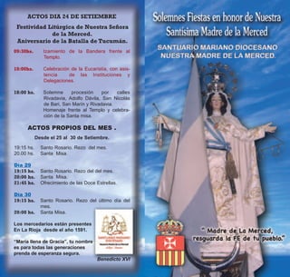 ACTOS DIA 24 DE SETIEMBRE
 Festividad Litúrgica de Nuestra Señora
             de la Merced.
 Aniversario de la Batalla de Tucumán.
09:30hs.       Izamiento de la Bandera frente al
               Templo.

10:00hs.       Celebración de la Eucaristía, con asis-
               tencia     de las Instituciones y
               Delegaciones.

18:00 hs.      Solemne      procesión    por   calles
               Rivadavia, Adolfo Dávila, San Nicolás
               de Bari, San Marín y Rivadavia.
               Homenaje frente al Templo y celebra-
               ción de la Santa misa.

      ACTOS PROPIOS DEL MES .
            Desde el 25 al 30 de Setiembre.

19:15 hs.     Santo Rosario. Rezo del mes.
20.00 hs.     Santa Misa.

Día 29
19:15 hs.     Santo Rosario. Rezo del del mes.
20:00 hs.     Santa Misa.
21:45 hs.     Ofrecimiento de las Doce Estrellas.

Día 30
19:15 hs.     Santo Rosario. Rezo del último día del
              mes.
20:00 hs.     Santa Misa.

Los mercedarios están presentes
En La Rioja desde el año 1591.

“María llena de Gracia”, tu nombre
es para todas las generaciones
prenda de esperanza segura.
                                       Benedicto XVI
 