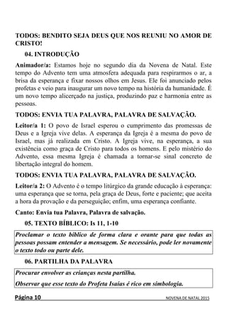 Página 10 NOVENA DE NATAL 2015
TODOS: BENDITO SEJA DEUS QUE NOS REUNIU NO AMOR DE
CRISTO!
04. INTRODUÇÃO
Animador/a: Estamos hoje no segundo dia da Novena de Natal. Este
tempo do Advento tem uma atmosfera adequada para respirarmos o ar, a
brisa da esperança e fixar nossos olhos em Jesus. Ele foi anunciado pelos
profetas e veio para inaugurar um novo tempo na história da humanidade. É
um novo tempo alicerçado na justiça, produzindo paz e harmonia entre as
pessoas.
TODOS: ENVIA TUA PALAVRA, PALAVRA DE SALVAÇÃO.
Leitor/a 1: O povo de Israel esperou o cumprimento das promessas de
Deus e a Igreja vive delas. A esperança da Igreja é a mesma do povo de
Israel, mas já realizada em Cristo. A Igreja vive, na esperança, a sua
existência como graça de Cristo para todos os homens. E pelo mistério do
Advento, essa mesma Igreja é chamada a tornar-se sinal concreto de
libertação integral do homem.
TODOS: ENVIA TUA PALAVRA, PALAVRA DE SALVAÇÃO.
Leitor/a 2: O Advento é o tempo litúrgico da grande educação à esperança:
uma esperança que se torna, pela graça de Deus, forte e paciente; que aceita
a hora da provação e da perseguição; enfim, uma esperança confiante.
Canto: Envia tua Palavra, Palavra de salvação.
05. TEXTO BÍBLICO: Is 11, 1-10
Proclamar o texto bíblico de forma clara e orante para que todas as
pessoas possam entender a mensagem. Se necessário, pode ler novamente
o texto todo ou parte dele.
06. PARTILHA DA PALAVRA
Procurar envolver as crianças nesta partilha.
Observar que esse texto do Profeta Isaías é rico em simbologia.
 