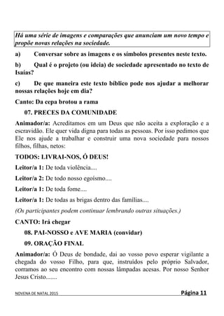 NOVENA DE NATAL 2015 Página 11
Há uma série de imagens e comparações que anunciam um novo tempo e
propõe novas relações na sociedade.
a) Conversar sobre as imagens e os símbolos presentes neste texto.
b) Qual é o projeto (ou ideia) de sociedade apresentado no texto de
Isaías?
c) De que maneira este texto bíblico pode nos ajudar a melhorar
nossas relações hoje em dia?
Canto: Da cepa brotou a rama
07. PRECES DA COMUNIDADE
Animador/a: Acreditamos em um Deus que não aceita a exploração e a
escravidão. Ele quer vida digna para todas as pessoas. Por isso pedimos que
Ele nos ajude a trabalhar e construir uma nova sociedade para nossos
filhos, filhas, netos:
TODOS: LIVRAI-NOS, Ó DEUS!
Leitor/a 1: De toda violência....
Leitor/a 2: De todo nosso egoísmo....
Leitor/a 1: De toda fome....
Leitor/a 1: De todas as brigas dentro das famílias....
(Os participantes podem continuar lembrando outras situações.)
CANTO: Irá chegar
08. PAI-NOSSO e AVE MARIA (convidar)
09. ORAÇÃO FINAL
Animador/a: Ó Deus de bondade, dai ao vosso povo esperar vigilante a
chegada do vosso Filho, para que, instruídos pelo próprio Salvador,
corramos ao seu encontro com nossas lâmpadas acesas. Por nosso Senhor
Jesus Cristo.......
 