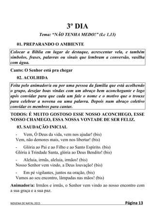 NOVENA DE NATAL 2015 Página 13
3º DIA
Tema: “NÃO TENHA MEDO!” (Lc 1,13)
01. PREPARANDO O AMBIENTE
Colocar a Bíblia em lugar de destaque, acrescentar vela, e também
símbolos, frases, palavras ou sinais que lembram a conversão, vasilha
com água.
Canto: O Senhor está pra chegar
02. ACOLHIDA
Feita pelo animador/a ou por uma pessoa da família que está acolhendo
o grupo, desejar boas vindas com um abraço bem aconchegante e logo
após convidar para que cada um fale o nome e o motivo que o trouxe
para celebrar a novena ou uma palavra. Depois num abraço coletivo
convidar os membros para cantar.
TODOS: É MUITO GOSTOSO ESSE NOSSO ACONCHEGO, ESSE
NOSSO CHAMEGO, ESSA NOSSA VONTADE DE SER FELIZ.
03. SAUDAÇÃO INICIAL
- Vem, Ó Deus da vida, vem nos ajudar! (bis)
Vem, não demores mais, vem nos libertar! (bis)
- Glória ao Pai e ao Filho e ao Santo Espírito. (bis)
Glória à Trindade Santa, glória ao Deus Bendito! (bis)
- Aleluia, irmãs, aleluia, irmãos! (bis)
Nosso Senhor vem vindo, a Deus louvação! (bis)
- Em pé vigilantes, juntos na oração, (bis)
Vamos ao seu encontro, lâmpadas nas mãos! (bis)
Animador/a: Irmãos e irmãs, o Senhor vem vindo ao nosso encontro com
a sua graça e a sua paz.
 