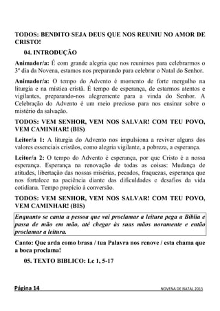 Página 14 NOVENA DE NATAL 2015
TODOS: BENDITO SEJA DEUS QUE NOS REUNIU NO AMOR DE
CRISTO!
04. INTRODUÇÃO
Animador/a: É com grande alegria que nos reunimos para celebrarmos o
3º dia da Novena, estamos nos preparando para celebrar o Natal do Senhor.
Animador/a: O tempo do Advento é momento de forte mergulho na
liturgia e na mística cristã. É tempo de esperança, de estarmos atentos e
vigilantes, preparando-nos alegremente para a vinda do Senhor. A
Celebração do Advento é um meio precioso para nos ensinar sobre o
mistério da salvação.
TODOS: VEM SENHOR, VEM NOS SALVAR! COM TEU POVO,
VEM CAMINHAR! (BIS)
Leitor/a 1: A liturgia do Advento nos impulsiona a reviver alguns dos
valores essenciais cristãos, como alegria vigilante, a pobreza, a esperança.
Leitor/a 2: O tempo do Advento é esperança, por que Cristo é a nossa
esperança. Esperança na renovação de todas as coisas: Mudança de
atitudes, libertação das nossas misérias, pecados, fraquezas, esperança que
nos fortalece na paciência diante das dificuldades e desafios da vida
cotidiana. Tempo propício à conversão.
TODOS: VEM SENHOR, VEM NOS SALVAR! COM TEU POVO,
VEM CAMINHAR! (BIS)
Enquanto se canta a pessoa que vai proclamar a leitura pega a Bíblia e
passa de mão em mão, até chegar às suas mãos novamente e então
proclamar a leitura.
Canto: Que arda como brasa / tua Palavra nos renove / esta chama que
a boca proclama!
05. TEXTO BIBLICO: Lc 1, 5-17
 