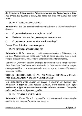 NOVENA DE NATAL 2015 Página 15
Ao terminar a leitura cantar: “É como a chuva que lava, é como o fogo
que arrasa, tua palavra é assim, não passa por mim sem deixar um sinal
(bis)”
06. PARTILHA DA PALAVRA:
Animador/a: Em um instante de silêncio meditemos o texto que acabamos
de ouvir.
a) O que mais chamou a atenção no texto?
b) Destacar cada um dos personagens e o que fazem.
c) O que esse texto nos mostra nos dias de hoje?
Canto: Vem, ó Senhor, com o teu povo
07. PRECES DA COMUNIDADE
Animador/a: O Advento é um convite ao encontro com o Cristo que vem
até nós. Muitas pessoas continuam vindo ao nosso encontro hoje e nem
sempre as recebemos, pois, sempre dizemos que não temos tempo.
Leitor/a 1: Queremos seguir o exemplo de despojamento e simplicidade do
Papa Francisco. Confiantes na Misericórdia de Deus que recebemos sempre
e comprometidos com uma conversão sincera, apresentemos a Ele nossas
preces de perdão.
TODOS: PERDOAI-NOS Ó PAI AS NOSSAS OFENSAS, COMO
NÓS PERDOAMOS A QUEM NOS OFENDEU.
O/a animador/a pode iniciar as preces e motivar às pessoas que
desejarem a fazer os seus pedidos também. Uma vasilha com água
lembrando a água do nosso batismo esteja colocada próximo. Se alguém
quiser pode tocar na água em seguida.
08. PAI NOSSO E AVE MARIA
Animador/a: Como filhos do mesmo Pai, rezemos como irmãos a oração
que Cristo nos ensinou Pai nosso que estais ....
 