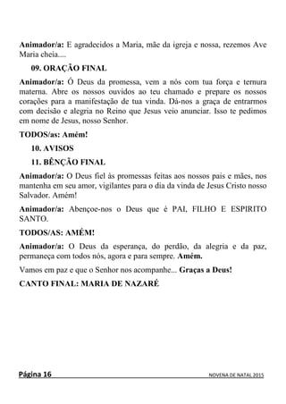 Página 16 NOVENA DE NATAL 2015
Animador/a: E agradecidos a Maria, mãe da igreja e nossa, rezemos Ave
Maria cheia....
09. ORAÇÃO FINAL
Animador/a: Ó Deus da promessa, vem a nós com tua força e ternura
materna. Abre os nossos ouvidos ao teu chamado e prepare os nossos
corações para a manifestação de tua vinda. Dá-nos a graça de entrarmos
com decisão e alegria no Reino que Jesus veio anunciar. Isso te pedimos
em nome de Jesus, nosso Senhor.
TODOS/as: Amém!
10. AVISOS
11. BÊNÇÃO FINAL
Animador/a: O Deus fiel às promessas feitas aos nossos pais e mães, nos
mantenha em seu amor, vigilantes para o dia da vinda de Jesus Cristo nosso
Salvador. Amém!
Animador/a: Abençoe-nos o Deus que é PAI, FILHO E ESPIRITO
SANTO.
TODOS/AS: AMÉM!
Animador/a: O Deus da esperança, do perdão, da alegria e da paz,
permaneça com todos nós, agora e para sempre. Amém.
Vamos em paz e que o Senhor nos acompanhe... Graças a Deus!
CANTO FINAL: MARIA DE NAZARÉ
 