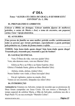 NOVENA DE NATAL 2015 Página 17
4º DIA
Tema: “ALEGRA-TE CHEIA DE GRAÇA, O SENHOR ESTÁ
CONTIGO” (Lc 1, 28b)
01. PREPARANDO O AMBIENTE
Colocar a Bíblia em destaque. Colocar também figuras de mulheres
grávidas, o cartaz de Maria e José, o tema do encontro, um pequeno
cartaz: Casa = Igreja doméstica.
02. ACOLHIDA
Uma pessoa da família ou uma mulher grávida acolhe carinhosamente
todas as pessoas que vieram participar, especialmente a quem participa
pela primeira vez. Cantar de forma orante o refrão.
TODOS: Seja bem-vindo quem chega! Seja bem-vindo quem chega!
Trazendo paz, trazendo paz, trazendo a paz do Senhor!
03. SAUDAÇÃO INICIAL
- Vem, Ó Deus da vida, vem nos ajudar! (bis)
Vem, não demores mais, vem nos libertar! (bis)
- Glória ao Pai e ao Filho e ao Santo Espírito. (bis)
Glória à Trindade Santa, glória ao Deus Bendito! (bis)
- Aleluia, irmãs, aleluia, irmãos! (bis)
Nosso Senhor vem vindo, a Deus louvação! (bis)
- Em pé vigilantes, juntos na oração, (bis)
Vamos ao seu encontro, lâmpadas nas mãos! (bis)
04. INTRODUÇÃO
Animador/a: Estamos no Advento, tempo de recordar que as promessas de
Deus foram cumpridas em Jesus Cristo. Ele nos trouxe a libertação. É
tempo especial de celebrar Maria, a Mãe do Salvador, conforme nos diz o
Papa Paulo VI, na sua exortação “Marialis Cultus”.
 