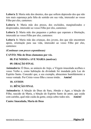 NOVENA DE NATAL 2015 Página 19
Leitor/a 2: Maria mãe dos doentes, dos que sofrem depressão dos que não
tem mais esperança pela falta de sentido em sua vida, intercedei ao vosso
Filho por eles, cantemos:
Leitor/a 1: Maria mãe dos presos, dos excluídos, marginalizados e
desprezados, intercedei ao vosso Filho por eles, cantemos:
Leitor/a 2: Maria mãe dos pequenos e pobres que esperam a libertação,
intercedei ao vosso Filho por eles, cantemos:
Leitor/a 1: Maria mãe das crianças, dos jovens, dos que não encontram
apoio, orientação para sua vida, intercedei ao vosso Filho por eles,
cantemos:
(Continuar com preces espontâneas)
CANTO: Mãe de Deus clamamos por vós.
08. PAI NOSSO e AVE MARIA (motivar)
09. ORAÇÃO FINAL
Animador/a: Ó Deus, ao anúncio do Anjo, a Virgem imaculada acolheu o
vosso Verbo e, como habitação da divindade foi inundada pela Luz do
Espírito Santo. Concedei que, a seu exemplo, abracemos humildemente a
vossa vontade. Por Cristo vosso filho e nosso irmão. Amém!
10. AVISOS
11. BÊNÇÃO FINAL
Animador/a: A bênção do Deus de Sara, Abraão e Agar, a bênção do
Filho, nascido de Maria, a bênção do Espírito Santo de amor, que cuida
com carinho, qual mãe cuida da gente, esteja sobre todos nós. Amém!
Canto: Imaculada, Maria de Deus
 
