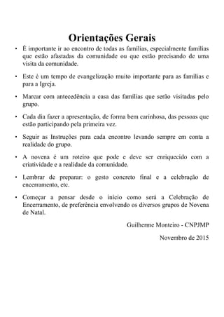 Orientações Gerais
• É importante ir ao encontro de todas as famílias, especialmente famílias
que estão afastadas da comunidade ou que estão precisando de uma
visita da comunidade.
• Este é um tempo de evangelização muito importante para as famílias e
para a Igreja.
• Marcar com antecedência a casa das famílias que serão visitadas pelo
grupo.
• Cada dia fazer a apresentação, de forma bem carinhosa, das pessoas que
estão participando pela primeira vez.
• Seguir as Instruções para cada encontro levando sempre em conta a
realidade do grupo.
• A novena é um roteiro que pode e deve ser enriquecido com a
criatividade e a realidade da comunidade.
• Lembrar de preparar: o gesto concreto final e a celebração de
encerramento, etc.
• Começar a pensar desde o início como será a Celebração de
Encerramento, de preferência envolvendo os diversos grupos de Novena
de Natal.
Guilherme Monteiro - CNPJMP
Novembro de 2015
 