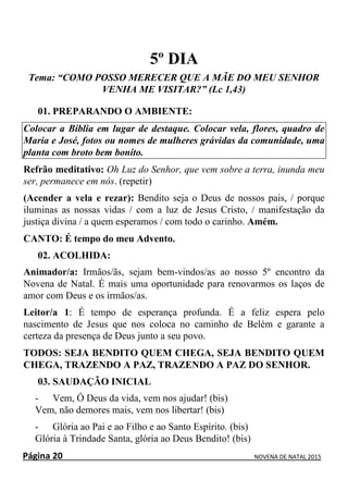 Página 20 NOVENA DE NATAL 2015
5º DIA
Tema: “COMO POSSO MERECER QUE A MÃE DO MEU SENHOR
VENHA ME VISITAR?” (Lc 1,43)
01. PREPARANDO O AMBIENTE:
Colocar a Bíblia em lugar de destaque. Colocar vela, flores, quadro de
Maria e José, fotos ou nomes de mulheres grávidas da comunidade, uma
planta com broto bem bonito.
Refrão meditativo: Oh Luz do Senhor, que vem sobre a terra, inunda meu
ser, permanece em nós. (repetir)
(Acender a vela e rezar): Bendito seja o Deus de nossos pais, / porque
iluminas as nossas vidas / com a luz de Jesus Cristo, / manifestação da
justiça divina / a quem esperamos / com todo o carinho. Amém.
CANTO: É tempo do meu Advento.
02. ACOLHIDA:
Animador/a: Irmãos/ãs, sejam bem-vindos/as ao nosso 5º encontro da
Novena de Natal. É mais uma oportunidade para renovarmos os laços de
amor com Deus e os irmãos/as.
Leitor/a 1: É tempo de esperança profunda. É a feliz espera pelo
nascimento de Jesus que nos coloca no caminho de Belém e garante a
certeza da presença de Deus junto a seu povo.
TODOS: SEJA BENDITO QUEM CHEGA, SEJA BENDITO QUEM
CHEGA, TRAZENDO A PAZ, TRAZENDO A PAZ DO SENHOR.
03. SAUDAÇÃO INICIAL
- Vem, Ó Deus da vida, vem nos ajudar! (bis)
Vem, não demores mais, vem nos libertar! (bis)
- Glória ao Pai e ao Filho e ao Santo Espírito. (bis)
Glória à Trindade Santa, glória ao Deus Bendito! (bis)
 