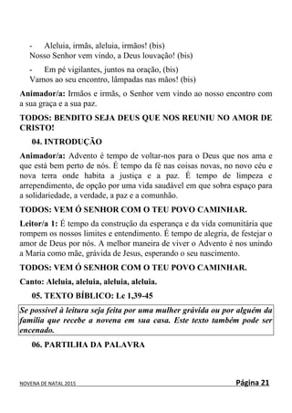 NOVENA DE NATAL 2015 Página 21
- Aleluia, irmãs, aleluia, irmãos! (bis)
Nosso Senhor vem vindo, a Deus louvação! (bis)
- Em pé vigilantes, juntos na oração, (bis)
Vamos ao seu encontro, lâmpadas nas mãos! (bis)
Animador/a: Irmãos e irmãs, o Senhor vem vindo ao nosso encontro com
a sua graça e a sua paz.
TODOS: BENDITO SEJA DEUS QUE NOS REUNIU NO AMOR DE
CRISTO!
04. INTRODUÇÃO
Animador/a: Advento é tempo de voltar-nos para o Deus que nos ama e
que está bem perto de nós. É tempo da fé nas coisas novas, no novo céu e
nova terra onde habita a justiça e a paz. É tempo de limpeza e
arrependimento, de opção por uma vida saudável em que sobra espaço para
a solidariedade, a verdade, a paz e a comunhão.
TODOS: VEM Ó SENHOR COM O TEU POVO CAMINHAR.
Leitor/a 1: É tempo da construção da esperança e da vida comunitária que
rompem os nossos limites e entendimento. É tempo de alegria, de festejar o
amor de Deus por nós. A melhor maneira de viver o Advento é nos unindo
a Maria como mãe, grávida de Jesus, esperando o seu nascimento.
TODOS: VEM Ó SENHOR COM O TEU POVO CAMINHAR.
Canto: Aleluia, aleluia, aleluia, aleluia.
05. TEXTO BÍBLICO: Lc 1,39-45
Se possível à leitura seja feita por uma mulher grávida ou por alguém da
família que recebe a novena em sua casa. Este texto também pode ser
encenado.
06. PARTILHA DA PALAVRA
 