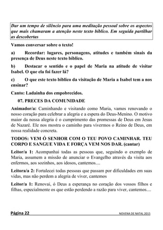 Página 22 NOVENA DE NATAL 2015
Dar um tempo de silêncio para uma meditação pessoal sobre os aspectos
que mais chamaram a atenção neste texto bíblico. Em seguida partilhar
as descobertas
Vamos conversar sobre o texto!
a) Recordar: lugares, personagens, atitudes e também sinais da
presença de Deus neste texto bíblico.
b) Destacar o sentido e o papel de Maria na atitude de visitar
Isabel. O que ela foi fazer lá?
c) O que este texto bíblico da visitação de Maria a Isabel tem a nos
ensinar?
Canto: Ladainha dos empobrecidos.
07. PRECES DA COMUNIDADE
Animador/a: Caminhando e visitando como Maria, vamos renovando o
nosso coração para celebrar a alegria e a espera do Deus-Menino. O motivo
maior da nossa alegria é o cumprimento das promessas de Deus em Jesus
de Nazaré. Ele nos mostra o caminho para vivermos o Reino de Deus, em
nossa realidade concreta.
TODOS: VEM Ó SENHOR COM O TEU POVO CAMINHAR. TEU
CORPO E SANGUE VIDA E FORÇA VEM NOS DAR. (cantar)
Leitor/a 1: Acompanhai todas as pessoas que, seguindo o exemplo de
Maria, assumem a missão de anunciar o Evangelho através da visita aos
enfermos, aos sozinhos, aos idosos, cantemos....
Leitora/a 2: Fortalecei todas pessoas que passam por dificuldades em suas
vidas, mas não perdem a alegria de viver, cantemos
Leitor/a 1: Renovai, ó Deus a esperança no coração dos vossos filhos e
filhas, especialmente os que estão perdendo a razão para viver, cantemos....
 