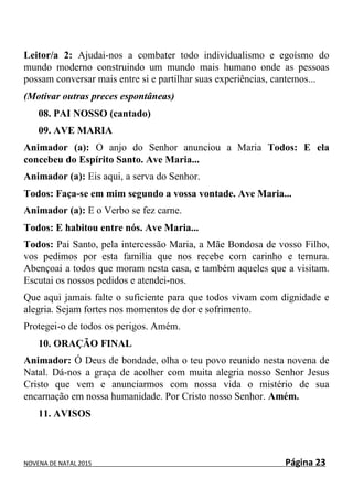 NOVENA DE NATAL 2015 Página 23
Leitor/a 2: Ajudai-nos a combater todo individualismo e egoísmo do
mundo moderno construindo um mundo mais humano onde as pessoas
possam conversar mais entre si e partilhar suas experiências, cantemos...
(Motivar outras preces espontâneas)
08. PAI NOSSO (cantado)
09. AVE MARIA
Animador (a): O anjo do Senhor anunciou a Maria Todos: E ela
concebeu do Espírito Santo. Ave Maria...
Animador (a): Eis aqui, a serva do Senhor.
Todos: Faça-se em mim segundo a vossa vontade. Ave Maria...
Animador (a): E o Verbo se fez carne.
Todos: E habitou entre nós. Ave Maria...
Todos: Pai Santo, pela intercessão Maria, a Mãe Bondosa de vosso Filho,
vos pedimos por esta família que nos recebe com carinho e ternura.
Abençoai a todos que moram nesta casa, e também aqueles que a visitam.
Escutai os nossos pedidos e atendei-nos.
Que aqui jamais falte o suficiente para que todos vivam com dignidade e
alegria. Sejam fortes nos momentos de dor e sofrimento.
Protegei-o de todos os perigos. Amém.
10. ORAÇÃO FINAL
Animador: Ó Deus de bondade, olha o teu povo reunido nesta novena de
Natal. Dá-nos a graça de acolher com muita alegria nosso Senhor Jesus
Cristo que vem e anunciarmos com nossa vida o mistério de sua
encarnação em nossa humanidade. Por Cristo nosso Senhor. Amém.
11. AVISOS
 