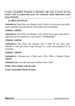 Página 24 NOVENA DE NATAL 2015
A nossa Assembleia Nacional se aproxima, veja como os jovens do seu
estado estão se preparando para esse momento muito importante para
nossa Pastoral.
12. BÊNÇÃO FINAL
Animador/a: Que Deus nos abençoe com o Dom de sua justiça, para abrir
novos caminhos para proclamar a boa notícia de sua chegada.
TODOS: AMÉM!
Animador/a: Que Deus nos abençoe com o Dom de sua paz, para nutrir a
esperança de um mundo novo cujo nome é “Solidariedade”.
TODOS: AMÉM!
Animador/a: Que Deus nos abençoe com o Dom de seu amor, para
defender a vida que temos e que está por vir, como uma pequena luz na
escuridão.
TODOS: AMÉM!
Animador/a: Abençoe-nos o Deus que é Pai, Filho e Espírito Santo.
Amém!
Animador (a): Louvado seja nosso Senhor Jesus Cristo.
Todos: Para sempre seja louvado.
Canto: Imaculada Maria de Deus.
 