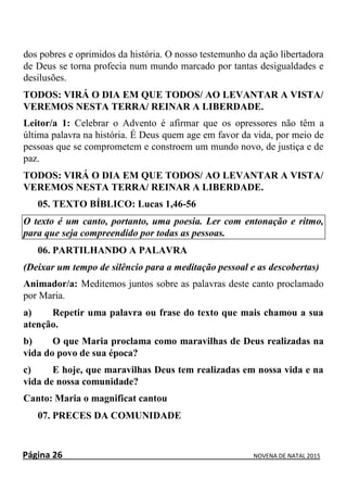 Página 26 NOVENA DE NATAL 2015
dos pobres e oprimidos da história. O nosso testemunho da ação libertadora
de Deus se torna profecia num mundo marcado por tantas desigualdades e
desilusões.
TODOS: VIRÁ O DIA EM QUE TODOS/ AO LEVANTAR A VISTA/
VEREMOS NESTA TERRA/ REINAR A LIBERDADE.
Leitor/a 1: Celebrar o Advento é afirmar que os opressores não têm a
última palavra na história. É Deus quem age em favor da vida, por meio de
pessoas que se comprometem e constroem um mundo novo, de justiça e de
paz.
TODOS: VIRÁ O DIA EM QUE TODOS/ AO LEVANTAR A VISTA/
VEREMOS NESTA TERRA/ REINAR A LIBERDADE.
05. TEXTO BÍBLICO: Lucas 1,46-56
O texto é um canto, portanto, uma poesia. Ler com entonação e ritmo,
para que seja compreendido por todas as pessoas.
06. PARTILHANDO A PALAVRA
(Deixar um tempo de silêncio para a meditação pessoal e as descobertas)
Animador/a: Meditemos juntos sobre as palavras deste canto proclamado
por Maria.
a) Repetir uma palavra ou frase do texto que mais chamou a sua
atenção.
b) O que Maria proclama como maravilhas de Deus realizadas na
vida do povo de sua época?
c) E hoje, que maravilhas Deus tem realizadas em nossa vida e na
vida de nossa comunidade?
Canto: Maria o magnificat cantou
07. PRECES DA COMUNIDADE
 