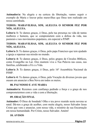 NOVENA DE NATAL 2015 Página 27
Animador/a: Na alegria e na certeza da libertação, vamos seguir o
exemplo de Maria e louvar pelas maravilhas que Deus tem realizado em
nossa caminhada.
TODOS: MARAVILHAS, SIM, ALELUIA O SENHOR FEZ POR
NÓS, ALELUIA.
Leitor/a 1: Te damos graças, ó Deus, pela tua presença na vida de tantas
mulheres e homens, que se comprometem com a defesa da vida, nas
pastorais e nos movimentos populares, em especial a PJMP.
TODOS: MARAVILHAS, SIM, ALELUIA O SENHOR FEZ POR
NÓS, ALELUIA.
Leitor/a 3: Te damos graças, ó Deus, pelo papa Francisco que tem ajudado
a igreja a repensar sua missão no mundo.
Leitor/a 4: Te damos graças, ó Deus, pelos grupos de Círculos Bíblicos,
como Evangelho no Lar. Eles mantem viva a Tua Palavra nas casas, nas
famílias, celebrando a Fé e a Vida.
Leitor/a 3: Te damos graças, ó Deus, pelo 16º Assembleia Nacional da
PJMP.
Leitor/a 4: Te damos graças, ó Deus, pela Vocação de diversos jovens que
ousam em anunciar a Boa Nova em todos os meios.
08. PAI NOSSO E AVE MARIA
Animador/a: Rezemos com confiança pedindo a força e a graça de nos
comprometermos com a vida e com a libertação.
09. ORAÇÃO FINAL
Animador: Ó Deus de bondade! Olha o teu povo reunido nesta novena se
natal. Dá-nos a graça de acolher, com muita alegria, nosso Salvador Jesus
Cristo que vem e anunciar, com nossa vida, o mistério de sua Encarnação
em nossa humanidade. Por Cristo, nosso Salvador. Amém!
10. AVISOS
 