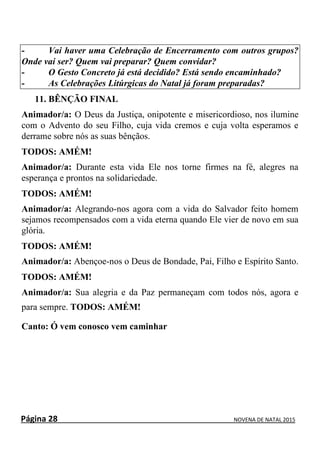 Página 28 NOVENA DE NATAL 2015
- Vai haver uma Celebração de Encerramento com outros grupos?
Onde vai ser? Quem vai preparar? Quem convidar?
- O Gesto Concreto já está decidido? Está sendo encaminhado?
- As Celebrações Litúrgicas do Natal já foram preparadas?
11. BÊNÇÃO FINAL
Animador/a: O Deus da Justiça, onipotente e misericordioso, nos ilumine
com o Advento do seu Filho, cuja vida cremos e cuja volta esperamos e
derrame sobre nós as suas bênçãos.
TODOS: AMÉM!
Animador/a: Durante esta vida Ele nos torne firmes na fé, alegres na
esperança e prontos na solidariedade.
TODOS: AMÉM!
Animador/a: Alegrando-nos agora com a vida do Salvador feito homem
sejamos recompensados com a vida eterna quando Ele vier de novo em sua
glória.
TODOS: AMÉM!
Animador/a: Abençoe-nos o Deus de Bondade, Pai, Filho e Espírito Santo.
TODOS: AMÉM!
Animador/a: Sua alegria e da Paz permaneçam com todos nós, agora e
para sempre. TODOS: AMÉM!
Canto: Ó vem conosco vem caminhar
 