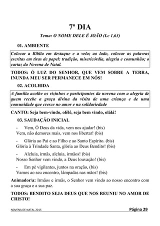 NOVENA DE NATAL 2015 Página 29
7º DIA
Tema: O NOME DELE É JOÃO (Lc 1,63)
01. AMBIENTE
Colocar a Bíblia em destaque e a vela; ao lado, colocar as palavras
escritas em tiras de papel: tradição, misericórdia, alegria e comunhão; o
cartaz da Novena de Natal.
TODOS: Ó LUZ DO SENHOR, QUE VEM SOBRE A TERRA,
INUNDA MEU SER PERMANECE EM NÓS!
02. ACOLHIDA
A família acolhe os vizinhos e participantes da novena com a alegria de
quem recebe a graça divina da visita de uma criança e de uma
comunidade que cresce no amor e na solidariedade
CANTO: Seja bem-vindo, olêlê, seja bem vindo, olálá!
03. SAUDAÇÃO INICIAL
- Vem, Ó Deus da vida, vem nos ajudar! (bis)
Vem, não demores mais, vem nos libertar! (bis)
- Glória ao Pai e ao Filho e ao Santo Espírito. (bis)
Glória à Trindade Santa, glória ao Deus Bendito! (bis)
- Aleluia, irmãs, aleluia, irmãos! (bis)
Nosso Senhor vem vindo, a Deus louvação! (bis)
- Em pé vigilantes, juntos na oração, (bis)
Vamos ao seu encontro, lâmpadas nas mãos! (bis)
Animador/a: Irmãos e irmãs, o Senhor vem vindo ao nosso encontro com
a sua graça e a sua paz.
TODOS: BENDITO SEJA DEUS QUE NOS REUNIU NO AMOR DE
CRISTO!
 