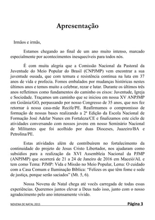 NOVENA DE NATAL 2015 Página 3
Apresentação
Irmãos e irmãs,
Estamos chegando ao final de um ano muito intenso, marcado
especialmente por acontecimentos inesquecíveis para todos nós.
É com muita alegria que a Comissão Nacional da Pastoral da
Juventude do Meio Popular do Brasil (CNPJMP) vem encontrar a sua
juventude ousada, que com ternura e resistência continua na luta em 37
anos de vida e profecia. Fomos embalados por mudanças históricas nestes
últimos anos e temos muito a celebrar, rezar e lutar. Durante os últimos três
anos refletimos como fundamentos do caminho os eixos: Juventude, Igreja
e Sociedade. Traçamos um caminho que se iniciou em nossa XV ANPJMP
em Goiânia/GO, perpassando por nosso Congresso de 35 anos, que nos fez
retornar à nossa casa-mãe Recife/PE. Reafirmamos o compromisso de
formação de nossas bases realizando a 2ª Edição da Escola Nacional de
Formação José Adelar Nunes em Fortaleza/CE e finalizamos este ciclo de
atividades conversando com nossos jovens em nosso Seminário Nacional
de Militantes que foi acolhido por duas Dioceses, Juazeiro/BA e
Petrolina/PE.
Estas atividades além de contribuírem no fortalecimento da
continuidade do projeto de Jesus Cristo Libertador, nos ajudaram como
subsídios para a realização da XVI Assembleia Nacional da PJMP
(ANPJMP) que ocorrerá de 21 a 24 de Janeiro de 2016 em Maceió/AL e
tem como Tema: PJMP: Vida e Missão no Meio Popular, Lema: O cuidado
com a Casa Comum e Iluminação Bíblica: “Felizes os que têm fome e sede
de justiça, porque serão saciados” (Mt. 5, 6).
Nossa Novena de Natal chega até vocês carregada de todas essas
experiências. Queremos juntos elevar a Deus tudo isso, junto com o nosso
agradecimento pelo ano intensamente vivido.
 