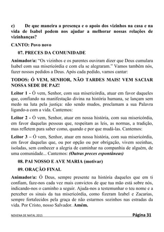 NOVENA DE NATAL 2015 Página 31
c) De que maneira a presença e o apoio dos vizinhos na casa e na
vida de Isabel podem nos ajudar a melhorar nossas relações de
vizinhanças?
CANTO: Povo novo
07. PRECES DA COMUNIDADE
Animador/a: “Os vizinhos e os parentes ouviram dizer que Deus cumulara
Isabel com sua misericórdia e com ela se alegraram.” Vamos também nós,
fazer nossos pedidos a Deus. Após cada pedido, vamos cantar:
TODOS: Ó VEM, SENHOR, NÃO TARDES MAIS! VEM SACIAR
NOSSA SEDE DE PAZ!
Leitor 1 - Ó vem, Senhor, com sua misericórdia, atuar em favor daqueles
que, confiando na manifestação divina na história humana, se lançam sem
medo na luta pela justiça: não sendo mudos, proclamam a sua Palavra
ligando-a com a vida. Cantemos:
Leitor 2 - Ó vem, Senhor, atuar em nossa história, com sua misericórdia,
em favor daquelas pessoas que, respeitam as leis, as normas, a tradição,
mas refletem para saber como, quando e por que mudá-las. Cantemos:
Leitor 3 – Ó vem, Senhor, atuar em nossa história, com sua misericórdia,
em favor daquelas que, ou por opção ou por obrigação, vivem sozinhas,
isoladas, sem conhecer a alegria de caminhar na companhia de alguém, de
uma comunidade... Cantemos: (Outras preces espontâneas)
08. PAI NOSSO E AVE MARIA (motivar)
09. ORAÇÃO FINAL
Animador/a: Ó Deus, sempre presente na história daqueles que em ti
confiam, faze-nos cada vez mais convictos de que tua mão está sobre nós,
indicando-nos o caminho a seguir. Ajuda-nos a testemunhar o teu nome e a
perceber os sinais da tua misericórdia, como fizeram Izabel e Zacarias,
sempre fortalecidos pela graça de não estarmos sozinhos nas estradas da
vida. Por Cristo, nosso Salvador. Amém.
 