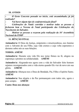 Página 32 NOVENA DE NATAL 2015
10. AVISOS
- O Gesto Concreto pensado no início, está encaminhado; já foi
realizado?
- Vai haver algum tipo de confraternização final?
- Celebrações do Natal: convidar e motivar todas as pessoas a
fecharem bem a Novena de Natal participando das Celebrações do
Nascimento do Salvador.
- Motivar as pessoas a rezarem pela realização da 16º Assembleia
Nacional da PJMP
11. BÊNÇÃO FINAL
Animador/a: O Deus da Justiça, onipotente e misericordioso, nos ilumine
com o Advento do seu Filho, cuja vida cremos e cuja volta esperamos e
derrame sobre nós as suas bênçãos.
TODOS: AMÉM!
Animador/a: Durante esta vida Ele nos torne firmes na fé, alegres na
esperança e prontos na solidariedade. AMÉM!
Animador/a: Alegrando-nos agora com a vida do Salvador feito homem
sejamos recompensados com a vida eterna quando Ele vier de novo em sua
glória. AMÉM!
Animador/a: Abençoe-nos o Deus de Bondade, Pai, Filho e Espírito Santo.
AMÉM!
Animador/a: Sua alegria e da Paz permaneçam com todos nós, agora e
para sempre. AMÉM!
Canto: Deus nos abençoe
 