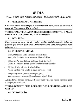 NOVENA DE NATAL 2015 Página 33
8º DIA
Tema: O SOL QUE NASCE DO ALTO VIRÁ NOS VISITAR (Lc 1,78)
01. PREPARANDO O AMBIENTE
Colocar a Bíblia em destaque. Colocar também vela, frases de louvor e o
cartaz da Novena com Maria e José.
TODOS: UMA VELA ACENDEMOS NESTE MOMENTO. É MAIS
UMA VELA DA COROA DO ADVENTO (bis)
02. ACOLHIDA
Uma pessoa da casa ou da equipe acolhe carinhosamente todas as
pessoas que vieram participar. Apresentar quem está participando pela
primeira vez.
03. SAUDAÇÃO INICIAL
- Vem, Ó Deus da vida, vem nos ajudar! (bis)
Vem, não demores mais, vem nos libertar! (bis)
- Glória ao Pai e ao Filho e ao Santo Espírito. (bis)
Glória à Trindade Santa, glória ao Deus Bendito! (bis)
- Aleluia, irmãs, aleluia, irmãos! (bis)
Nosso Senhor vem vindo, a Deus louvação! (bis)
- Em pé vigilantes, juntos na oração, (bis)
Vamos ao seu encontro, lâmpadas nas mãos! (bis)
Animador/a: Irmãos e irmãs, o Senhor vem vindo ao nosso encontro com
a sua graça e a sua paz.
TODOS: BENDITO SEJA DEUS QUE NOS REUNIU NO AMOR DE
CRISTO!
04. INTRODUÇÃO
 