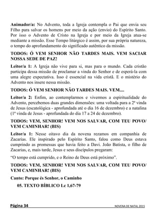 Página 34 NOVENA DE NATAL 2015
Animador/a: No Advento, toda a Igreja contempla o Pai que envia seu
Filho para salvar os homens por meio da ação (envio) do Espírito Santo.
Por isso o Advento de Cristo na Igreja e por meio da Igreja atua-se
mediante a missão. Esse Tempo litúrgico é assim, por sua própria natureza,
o tempo do aprofundamento do significado autêntico da missão.
TODOS: Ó VEM SENHOR NÃO TARDES MAIS. VEM SACIAR
NOSSA SEDE DE PAZ!
Leitor/a 1: A Igreja não vive para si, mas para o mundo. Cada cristão
participa dessa missão de proclamar a vinda do Senhor e de esperá-la com
uma alegre expectativa. Isso é essencial na vida cristã. E o mistério do
Advento nos insere nessa missão.
TODOS: Ó VEM SENHOR NÃO TARDES MAIS. VEM....
Leitor/a 2: Enfim, ao contemplarmos e vivermos a espiritualidade do
Advento, percebemos duas grandes dimensões: uma voltada para a 2ª vinda
de Jesus (escatológica - aprofundada até o dia 16 de dezembro) e a natalina
(1ª vinda de Jesus - aprofundada do dia 17 a 24 de dezembro).
TODOS: VEM, SENHOR! VEM NOS SALVAR, COM TEU POVO/
VEM CAMINHAR! (BIS)
Leitor/a 1: Nesse oitavo dia da novena rezamos em companhia de
Zacarias. Ele inspirado pelo Espírito Santo, falou como Deus estava
cumprindo as promessas que havia feito a Davi. João Batista, o filho de
Zacarias, e, mais tarde, Jesus e seus discípulos pregaram:
“O tempo está cumprido, e o Reino de Deus está próximo”.
TODOS: VEM, SENHOR! VEM NOS SALVAR, COM TEU POVO/
VEM CAMINHAR! (BIS)
Canto: Porque és Senhor, o Caminho
05. TEXTO BÍBLICO Lc 1,67-79
 