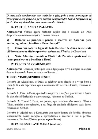 NOVENA DE NATAL 2015 Página 35
O texto seja proclamado com carinho e zelo, pois é uma mensagem de
Deus para o seu povo e o povo precisa compreender bem a Palavra só de
ouvir. Em seguida deixar um momento de silêncio.
06. PARTILHANDO A PALAVRA
Animador/a: Vamos agora partilhar aquilo que a Palavra de Deus
despertou em nossos corações e nossas mentes.
a) Destacar os principais pontos e motivos de Zacarias para
louvar, agradecer, bendizer a Deus. Porquê?
b) Conversar sobre o lugar de João Batista e de Jesus nes-te texto
bíblico (nomes ou títulos que eles recebem no Cântico de Zacarias).
c) Neste Advento, rezando o Cântico de Zacarias, quais motivos
temos para louvar e bendizer a Deus?
07. PRECES DA COMUNIDADE
Animador/a: Rezemos juntos por toda a Igreja que vive a alegria da espera
do nascimento de Jesus, rezemos ao Senhor....
TODOS: VINDE, SENHOR JESUS!
Leitor/a 2: Ajudai-nos, ó Deus, a celebrar com alegria e a viver bem a
festa da fé e da esperança, que é o nascimento de Jesus Cristo, rezemos ao
Senhor:
Leitor/a 1: Fazei ó Deus, que todos os povos e nações, promovam a busca
da paz, da solidariedade e da esperança, rezemos ao Senhor.
Leitor/a 2: Tornai ó Deus, os pobres, que também são vossos filhos e
filhas, amados e respeitados, e na força da unidade aliviemos suas dores,
rezemos ao Senhor.
Leitor/a 1: Ajudai-nos, ó Deus, para que nesse Tempo do Perdão, abramos
sinceramente nosso coração e aprendamos a receber e dar o perdão,
rezemos ao Senhor (Outras preces espontâneas)
08. PAI NOSSO E AVE MARIA (motivar)
 