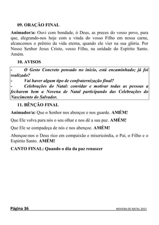 Página 36 NOVENA DE NATAL 2015
09. ORAÇÃO FINAL
Animador/a: Ouvi com bondade, ó Deus, as preces do vosso povo, para
que, alegrando-nos hoje com a vinda do vosso Filho em nossa carne,
alcancemos o prêmio da vida eterna, quando ele vier na sua glória. Por
Nosso Senhor Jesus Cristo, vosso Filho, na unidade do Espírito Santo.
Amém.
10. AVISOS
- O Gesto Concreto pensado no início, está encaminhado; já foi
realizado?
- Vai haver algum tipo de confraternização final?
- Celebrações do Natal: convidar e motivar todas as pessoas a
fecharem bem a Novena de Natal participando das Celebrações do
Nascimento do Salvador.
11. BÊNÇÃO FINAL
Animador/a: Que o Senhor nos abençoe e nos guarde. AMÉM!
Que Ele volva para nós o seu olhar e nos dê a sua paz. AMÉM!
Que Ele se compadeça de nós e nos abençoe. AMÉM!
Abençoe-nos o Deus rico em compaixão e misericórdia, o Pai, o Filho e o
Espírito Santo. AMÉM!
CANTO FINAL: Quando o dia da paz renascer
 