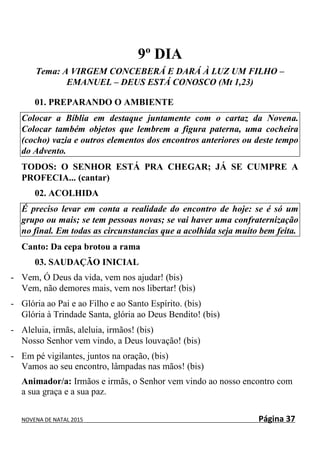 NOVENA DE NATAL 2015 Página 37
9º DIA
Tema: A VIRGEM CONCEBERÁ E DARÁ À LUZ UM FILHO –
EMANUEL – DEUS ESTÁ CONOSCO (Mt 1,23)
01. PREPARANDO O AMBIENTE
Colocar a Bíblia em destaque juntamente com o cartaz da Novena.
Colocar também objetos que lembrem a figura paterna, uma cocheira
(cocho) vazia e outros elementos dos encontros anteriores ou deste tempo
do Advento.
TODOS: O SENHOR ESTÁ PRA CHEGAR; JÁ SE CUMPRE A
PROFECIA... (cantar)
02. ACOLHIDA
É preciso levar em conta a realidade do encontro de hoje: se é só um
grupo ou mais; se tem pessoas novas; se vai haver uma confraternização
no final. Em todas as circunstancias que a acolhida seja muito bem feita.
Canto: Da cepa brotou a rama
03. SAUDAÇÃO INICIAL
- Vem, Ó Deus da vida, vem nos ajudar! (bis)
Vem, não demores mais, vem nos libertar! (bis)
- Glória ao Pai e ao Filho e ao Santo Espírito. (bis)
Glória à Trindade Santa, glória ao Deus Bendito! (bis)
- Aleluia, irmãs, aleluia, irmãos! (bis)
Nosso Senhor vem vindo, a Deus louvação! (bis)
- Em pé vigilantes, juntos na oração, (bis)
Vamos ao seu encontro, lâmpadas nas mãos! (bis)
Animador/a: Irmãos e irmãs, o Senhor vem vindo ao nosso encontro com
a sua graça e a sua paz.
 