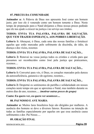 NOVENA DE NATAL 2015 Página 39
07. PRECES DA COMUNIDADE
Animador a: A Palavra de Deus nos apresenta José como um homem
justo, por isso ele é venerado como um homem temente a Deus. Neste
tempo de preparação para o Natal dirijamos a Deus nossas preces pedindo
que ele nos ajude a crescer na justiça e no serviço aos irmãos.
TODOS: ENVIA TUA PALAVRA, PALAVRA DE SALVAÇÃO.
QUE VEM TRAZER ESPERANÇA, AOS POBRES LIBERTAÇÃO.
Leitor/a 1: Abençoai, ó Deus, cada uma das nossas famílias e fortalecei
aquelas que estão marcadas pelo sofrimento da discórdia, do ódio, da
doença e dos vícios, rezemos
TODOS: ENVIA TUA PALAVRA, PALAVRA DE SALVAÇÃO...
Leitor/a 2: Renovai na vossa justiça todos os cristãos e cristãs para que
possamos ser reconhecidos como José pela justiça que praticarmos,
rezemos....
TODOS: ENVIA TUA PALAVRA, PALAVRA DE SALVAÇÃO...
Leitor/a 1: Convertei para vós, ó Deus, os corações marcados pela dureza
da autossuficiência, ganancia e do egoísmo, rezemos...
TODOS: ENVIA TUA PALAVRA, PALAVRA DE SALVAÇÃO...
Leitor/a 2: Despertai os sentimentos de partilha e solidariedade em nossos
corações neste tempo em que se aproxima o Natal, mas também durante os
outros dias do ano, rezemos..... (motivar outras preces do grupo)
Canto: Eu quero ver, eu quero ver acontecer....
08. PAI NOSSO E AVE MARIA
Animador a: Muitos lares brasileiros hoje são dirigidos por mulheres. A
ausência dos homens se deve a diversos fatores. Rezemos na intenção de
todas as famílias especialmente por aquelas em que essa ausência causa
sofrimentos e dor. Pai Nosso.....
09. ORAÇÃO FINAL
 