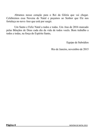 Página 4 NOVENA DE NATAL 2015
Abramos nosso coração para o Rei da Glória que vai chegar.
Celebremos essa Novena de Natal e peçamos ao Senhor que Ele nos
fortaleça no novo Ano que está por surgir.
Um Santo e Feliz Natal a todos e todas. Um Ano de 2016 marcado
pelas Bênçãos de Deus cada dia da vida de todos vocês. Bom trabalho a
todos e todas, na força do Espírito Santo,
Equipe de Subsídios
Rio de Janeiro, novembro de 2015
 