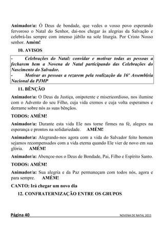 Página 40 NOVENA DE NATAL 2015
Animador/a: Ó Deus de bondade, que vedes o vosso povo esperando
fervoroso o Natal do Senhor, dai-nos chegar às alegrias da Salvação e
celebrá-las sempre com intenso júbilo na sole liturgia. Por Cristo Nosso
senhor. Amém!
10. AVISOS
- Celebrações do Natal: convidar e motivar todas as pessoas a
fecharem bem a Novena de Natal participando das Celebrações do
Nascimento do Salvador.
- Motivar as pessoas a rezarem pela realização da 16º Assembleia
Nacional da PJMP
11. BÊNÇÃO
Animador/a: O Deus da Justiça, onipotente e misericordioso, nos ilumine
com o Advento do seu Filho, cuja vida cremos e cuja volta esperamos e
derrame sobre nós as suas bênçãos.
TODOS: AMÉM!
Animador/a: Durante esta vida Ele nos torne firmes na fé, alegres na
esperança e prontos na solidariedade. AMÉM!
Animador/a: Alegrando-nos agora com a vida do Salvador feito homem
sejamos recompensados com a vida eterna quando Ele vier de novo em sua
glória. AMÉM!
Animador/a: Abençoe-nos o Deus de Bondade, Pai, Filho e Espírito Santo.
TODOS: AMÉM!
Animador/a: Sua alegria e da Paz permaneçam com todos nós, agora e
para sempre. AMÉM!
CANTO: Irá chegar um novo dia
12. CONFRATERNIZAÇÃO ENTRE OS GRUPOS
 
