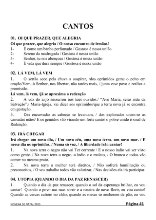 NOVENA DE NATAL 2015 Página 41
CANTOS
01. OI QUE PRAZER, QUE ALEGRIA
Oi que prazer, que alegria / O nosso encontro de irmãos!
1- É como um banho perfumado / Gostosa é nossa união
2- Sereno da madrugada / Gostosa é nossa união
3- Senhor, tu nos abençoas / Gostosa é nossa união
4- É vida que dura sempre / Gostosa é nossa união
02. LÁ VEM, LÁ VEM
1. O sertão seco pela chuva a suspirar, /dos oprimidos geme o peito em
oração/Vem, ó Senhor, nos libertar, não tardes mais, / junta esse povo e realiza a
promissão.
Lá vem, lá vem, /já se aproxima a redenção
2. A voz do anjo sussurrou nos teus ouvidos:/ “Ave Maria, serás mãe da
Salvação”./ Maria-Igreja, vai dizer aos oprimidos/que a terra nova já se encontra
em gestação.
3. Das encurvadas as cabeças se levantam, / dos explorados unem-se as
cansadas mãos/ E os gemidos vão virando um forte canto/ o pobre unido é sinal de
Redenção.
03. IRÁ CHEGAR
Irá chegar um novo dia, / Um novo céu, uma nova terra, um novo mar. / E
nesse dia os oprimidos, / Numa só voz, / A liberdade irão cantar!
1. Na nova terra o negro não vai Ter corrente / E o nosso índio vai ser visto
como gente. / Na nova terra o negro, o índio e o mulato, / O branco e todos vão
comer no mesmo prato.
2. Na nova terra a mulher terá direitos, / Não sofrerá humilhação ou
preconceitos, / O seu trabalho todos vão valorizar, / Nas decisões ela irá participar.
04. UTOPIA (QUANDO O DIA DA PAZ RENASCER)
1. Quando o dia da paz renascer, quando o sol da esperança brilhar, eu vou
cantar! Quando o povo nas ruas sorrir e a roseira de novo florir, eu vou cantar!
Quando as cercas caírem no chão, quando as mesas se encherem de pão, eu vou
 