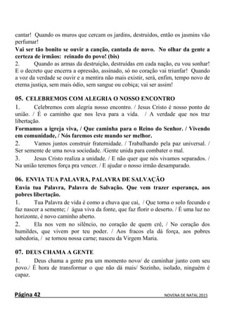 Página 42 NOVENA DE NATAL 2015
cantar! Quando os muros que cercam os jardins, destruídos, então os jasmins vão
perfumar!
Vai ser tão bonito se ouvir a canção, cantada de novo. No olhar da gente a
certeza de irmãos: reinado do povo! (bis)
2. Quando as armas da destruição, destruídas em cada nação, eu vou sonhar!
E o decreto que encerra a opressão, assinado, só no coração vai triunfar! Quando
a voz da verdade se ouvir e a mentira não mais existir, será, enfim, tempo novo de
eterna justiça, sem mais ódio, sem sangue ou cobiça; vai ser assim!
05. CELEBREMOS COM ALEGRIA O NOSSO ENCONTRO
1. Celebremos com alegria nosso encontro. / Jesus Cristo é nosso ponto de
união. / É o caminho que nos leva para a vida. / A verdade que nos traz
libertação.
Formamos a igreja viva, / Que caminha para o Reino do Senhor. / Vivendo
em comunidade, / Nós faremos este mundo ser melhor.
2. Vamos juntos construir fraternidade. / Trabalhando pela paz universal. /
Ser semente de uma nova sociedade. /Gente unida para combater o mal.
3. Jesus Cristo realiza a unidade. / E não quer que nós vivamos separados. /
Na união teremos força pra vencer. / E ajudar o nosso irmão desamparado.
06. ENVIA TUA PALAVRA, PALAVRA DE SALVAÇÃO
Envia tua Palavra, Palavra de Salvação. Que vem trazer esperança, aos
pobres libertação.
1. Tua Palavra de vida é como a chuva que cai, / Que torna o solo fecundo e
faz nascer a semente; / água viva da fonte, que faz florir o deserto. / É uma luz no
horizonte, é novo caminho aberto.
2. Ela nos vem no silêncio, no coração de quem crê, / No coração dos
humildes, que vivem por teu poder. / Aos fracos ela dá força, aos pobres
sabedoria, / se tornou nossa carne; nasceu da Virgem Maria.
07. DEUS CHAMA A GENTE
1. Deus chama a gente pra um momento novo/ de caminhar junto com seu
povo./ É hora de transformar o que não dá mais/ Sozinho, isolado, ninguém é
capaz.
 