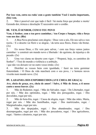 NOVENA DE NATAL 2015 Página 43
Por isso vem, entra na roda/ com a gente também/ Você é muito importante,
(bis) vem.
2. Não é possível crer que tudo é fácil / há muita força que produz a morte/
Gerando dor, tristeza e desolação/ É necessário unir o cordão.
08. VEM, Ó SENHOR, COM O TEU POVO
Vem, ó Senhor, com o teu povo caminhar, / teu Corpo e Sangue, vida e força
vem nos dar. (Bis)
1. A Boa-Nova proclamai com alegria: / Deus vem a nós, Ele nos salva e nos
recria. / E o deserto vai florir e se alegrar, / da terra seca flores, frutos vão brotar.
(2x)
2. Eis nosso Deus, e Ele vem para salvar, / com sua força vamos juntos
caminhar / e construir um mundo novo e libertado / do egoísmo, da injustiça e do
pecado. (2x)
3. Uma voz clama no deserto com vigor: / “Preparai, hoje, os caminhos do
Senhor”. / Tirai do mundo a violência e a ambição,
/ que não vos deixam ver no outro vosso irmão. (2x)
4. Distribuí os vossos bens com igualdade, / fazei na terra germinar
fraternidade. / O Deus da vida marchará com o seu povo, / e homens novos
viverão num mundo novo. (2x)
09. LADAINHA DOS EMPOBRECIDOS (AVE CHEIA DE GRAÇA)
Ave, cheia de graça, ave, cheia de amor! / Salve, ó Mãe de Jesus, a ti nosso
canto e nosso louvor. (2x)
1. Mãe do Redentor, rogai. / Mãe do Salvador, rogai. / Do Libertador, rogai
por nós. / Mãe dos oprimidos, rogai. / Mãe dos perseguidos, rogai. / Dos
desvalidos, rogai por nós.
2. Mãe do boia-fria, rogai. / Causa da alegria, rogai. / Mãe das mães, Maria,
rogai por nós. / Mãe dos humilhados, rogai. / Dos martirizados, rogai. /
Marginalizados, rogai por nós.
3. Mãe dos despejados, rogai. / Dos abandonados, rogai. / Dos
desempregados, rogai por nós. / Mãe dos pescadores, rogai. / Dos agricultores,
rogai. / Santos e doutores, rogai por nós.
 